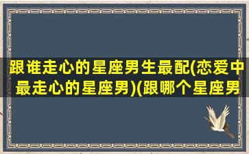 跟谁走心的星座男生最配(恋爱中最走心的星座男)(跟哪个星座男谈恋爱最好)