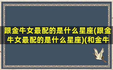 跟金牛女最配的是什么星座(跟金牛女最配的是什么星座)(和金牛女最般配的星座男)