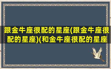 跟金牛座很配的星座(跟金牛座很配的星座)(和金牛座很配的星座)