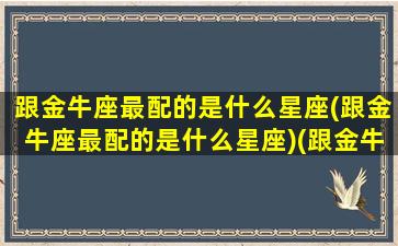 跟金牛座最配的是什么星座(跟金牛座最配的是什么星座)(跟金牛座很配的星座)