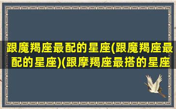 跟魔羯座最配的星座(跟魔羯座最配的星座)(跟摩羯座最搭的星座是什么星座)