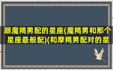 跟魔羯男配的星座(魔羯男和那个星座最般配)(和摩羯男配对的星座)