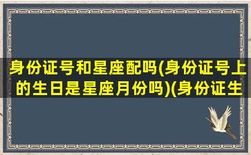 身份证号和星座配吗(身份证号上的生日是星座月份吗)(身份证生日和真实生日不一样星座看哪个)