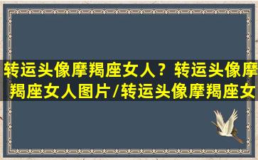 转运头像摩羯座女人？转运头像摩羯座女人图片/转运头像摩羯座女人？转运头像摩羯座女人图片-我的网站