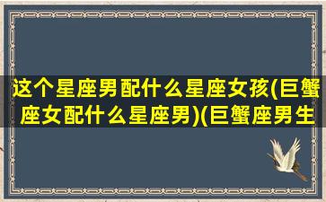 这个星座男配什么星座女孩(巨蟹座女配什么星座男)(巨蟹座男生和什么星座女最配)