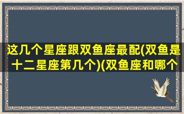 这几个星座跟双鱼座最配(双鱼是十二星座第几个)(双鱼座和哪个星座是最配的)