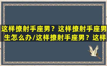 这样撩射手座男？这样撩射手座男生怎么办/这样撩射手座男？这样撩射手座男生怎么办-我的网站