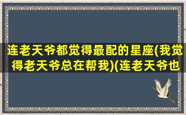 连老天爷都觉得最配的星座(我觉得老天爷总在帮我)(连老天爷也不仁慈)