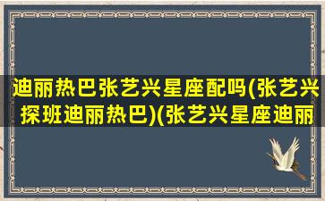 迪丽热巴张艺兴星座配吗(张艺兴探班迪丽热巴)(张艺兴星座迪丽热巴星座)