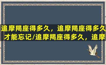 追摩羯座得多久，追摩羯座得多久才能忘记/追摩羯座得多久，追摩羯座得多久才能忘记-我的网站