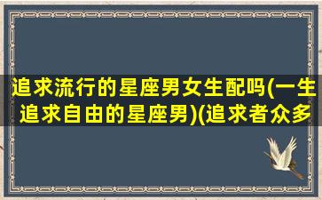 追求流行的星座男女生配吗(一生追求自由的星座男)(追求者众多的星座)