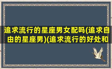 追求流行的星座男女配吗(追求自由的星座男)(追求流行的好处和坏处)