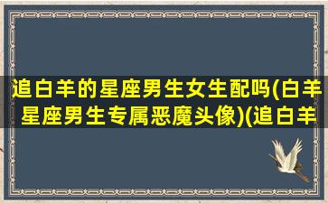 追白羊的星座男生女生配吗(白羊星座男生专属恶魔头像)(追白羊男攻略)