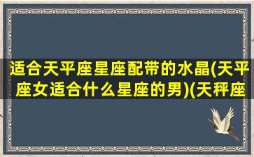 适合天平座星座配带的水晶(天平座女适合什么星座的男)(天秤座戴什么水晶宝石好)