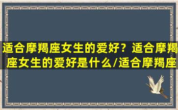 适合摩羯座女生的爱好？适合摩羯座女生的爱好是什么/适合摩羯座女生的爱好？适合摩羯座女生的爱好是什么-我的网站