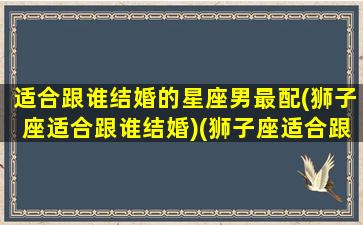 适合跟谁结婚的星座男最配(狮子座适合跟谁结婚)(狮子座适合跟哪个星座结婚)