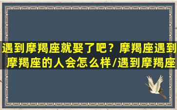 遇到摩羯座就娶了吧？摩羯座遇到摩羯座的人会怎么样/遇到摩羯座就娶了吧？摩羯座遇到摩羯座的人会怎么样-我的网站