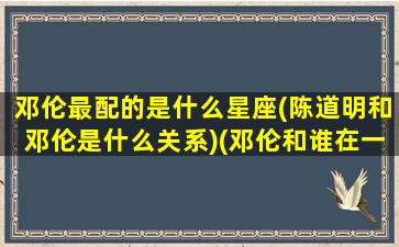 邓伦最配的是什么星座(陈道明和邓伦是什么关系)(邓伦和谁在一起过)