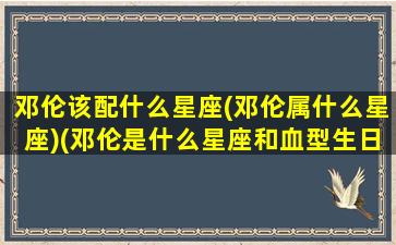 邓伦该配什么星座(邓伦属什么星座)(邓伦是什么星座和血型生日)