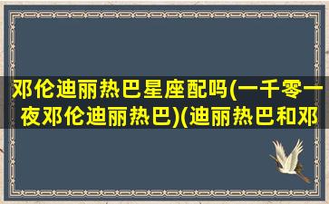 邓伦迪丽热巴星座配吗(一千零一夜邓伦迪丽热巴)(迪丽热巴和邓伦的cp名叫什么)