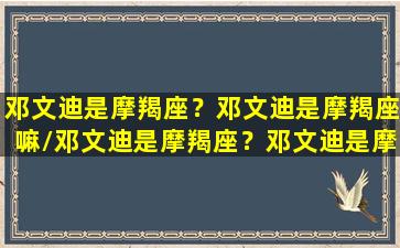 邓文迪是摩羯座？邓文迪是摩羯座嘛/邓文迪是摩羯座？邓文迪是摩羯座嘛-我的网站