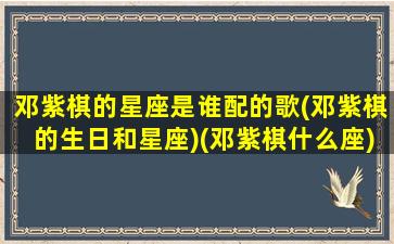 邓紫棋的星座是谁配的歌(邓紫棋的生日和星座)(邓紫棋什么座)