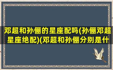 邓超和孙俪的星座配吗(孙俪邓超星座绝配)(邓超和孙俪分别是什么星座)