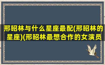 邢昭林与什么星座最配(邢昭林的星座)(邢昭林最想合作的女演员)