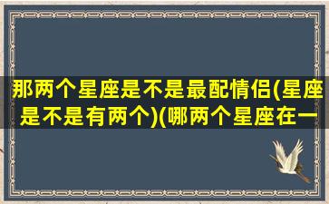 那两个星座是不是最配情侣(星座是不是有两个)(哪两个星座在一起最幸福)