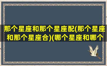 那个星座和那个星座配(那个星座和那个星座合)(哪个星座和哪个星座)