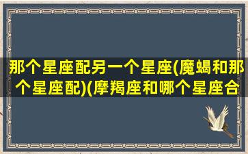 那个星座配另一个星座(魔蝎和那个星座配)(摩羯座和哪个星座合得来)