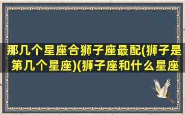 那几个星座合狮子座最配(狮子是第几个星座)(狮子座和什么星座可以合的来)