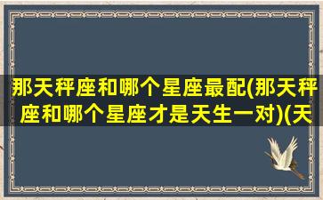 那天秤座和哪个星座最配(那天秤座和哪个星座才是天生一对)(天秤座和哪个星座是一对的)