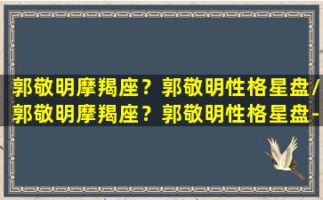 郭敬明摩羯座？郭敬明性格星盘/郭敬明摩羯座？郭敬明性格星盘-我的网站