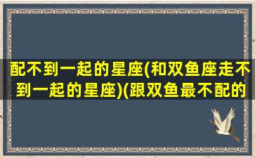 配不到一起的星座(和双鱼座走不到一起的星座)(跟双鱼最不配的星座)