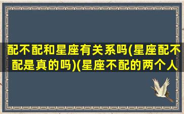 配不配和星座有关系吗(星座配不配是真的吗)(星座不配的两个人在一起会幸福吗)