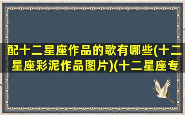 配十二星座作品的歌有哪些(十二星座彩泥作品图片)(十二星座专属彩泥)