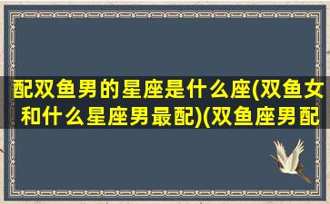 配双鱼男的星座是什么座(双鱼女和什么星座男最配)(双鱼座男配什么星座女最好)