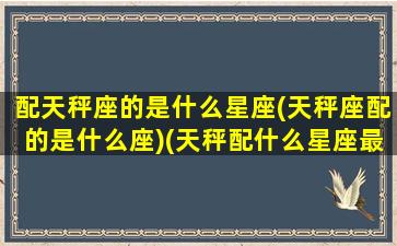 配天秤座的是什么星座(天秤座配的是什么座)(天秤配什么星座最好)