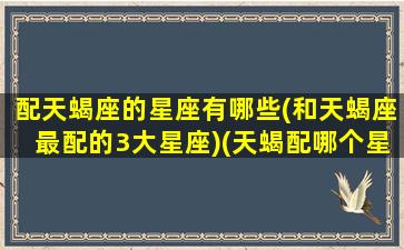 配天蝎座的星座有哪些(和天蝎座最配的3大星座)(天蝎配哪个星座)