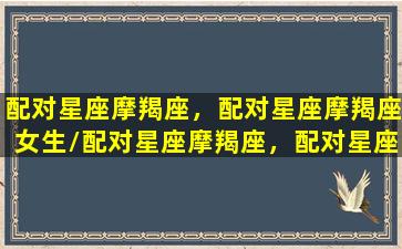 配对星座摩羯座，配对星座摩羯座女生/配对星座摩羯座，配对星座摩羯座女生-我的网站