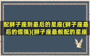 配狮子座到最后的星座(狮子座最后的倔强)(狮子座最般配的星座是哪个)