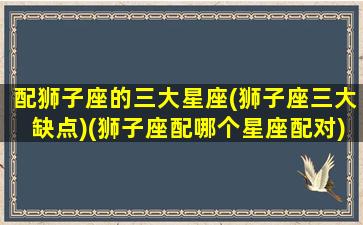 配狮子座的三大星座(狮子座三大缺点)(狮子座配哪个星座配对)