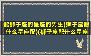 配狮子座的星座的男生(狮子座跟什么星座配)(狮子座配什么星座的男朋友)