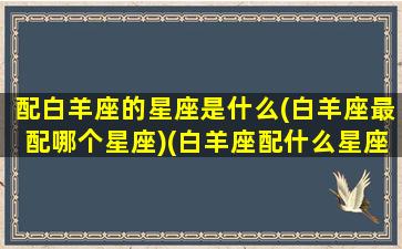 配白羊座的星座是什么(白羊座最配哪个星座)(白羊座配什么星座呢)