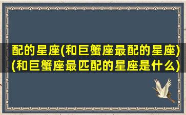 配的星座(和巨蟹座最配的星座)(和巨蟹座最匹配的星座是什么)