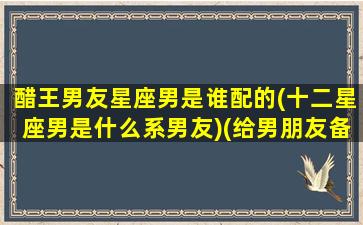 醋王男友星座男是谁配的(十二星座男是什么系男友)(给男朋友备注是醋王什么意思)