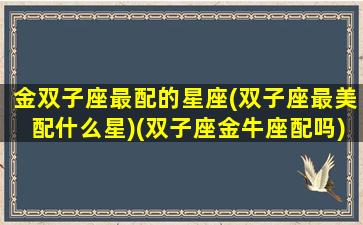 金双子座最配的星座(双子座最美配什么星)(双子座金牛座配吗)