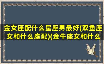 金女座配什么星座男最好(双鱼座女和什么座配)(金牛座女和什么星座男最搭)