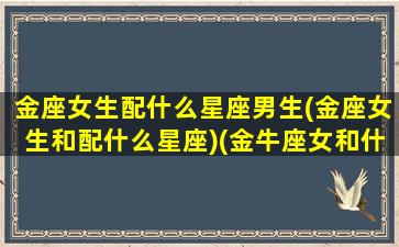 金座女生配什么星座男生(金座女生和配什么星座)(金牛座女和什么星座合适)